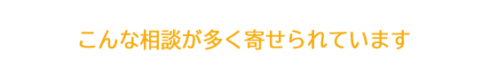 こんな相談が多く寄せられています